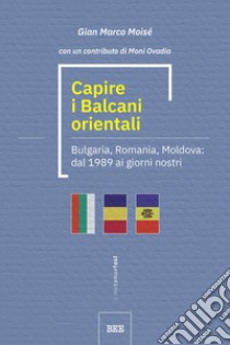 Capire i Balcani orientali. Bulgaria, Romania, Moldova: dal 1989 ai giorni nostri libro di Moisé Gian Marco; Napolitano M. (cur.)