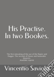 His Practise. In two bookes. The first intreating of the use of the rapier and dagger. The second, of honor and honorable quarrels. Anastatic reprint libro di Saviolo Vincentio; Accademia Nazionale di Scherma (cur.)