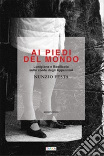 Ai piedi del mondo. Lunigiana e Basilicata sulle corde degli Appennini libro di Festa Nunzio