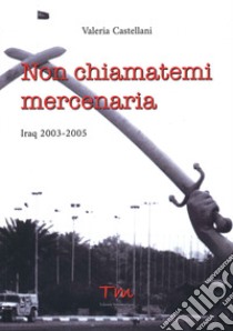 Non chiamatemi mercenaria. Afghanistan, Iraq, Fabrizio Quattrocchi e la furia cieca dell'integralismo islamico: la storia di una donna in prima linea libro di Castellani Valeria