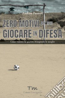 Zero motivi per non giocare in difesa. Come vincere la partita stringendo le maglie libro di Parenti Andrea