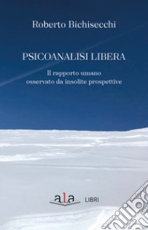 Psicoanalisi libera. Il rapporto umano osservato da insolite prospettive libro di Bichisecchi Roberto