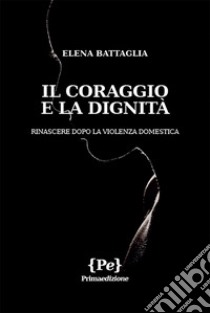 Il coraggio e la dignità. Rinascere dopo la violenza domestica libro di Battaglia Elena