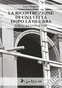 La ricostruzione di una città dopo la guerra. Velletri dal 1944 al 1956 libro di Maggiore Luca