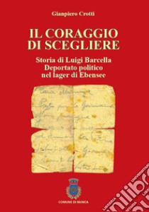 Il coraggio di scegliere. Storia di Luigi Barcella deportato politico nel lager di Ebensee libro di Crotti Gianpiero