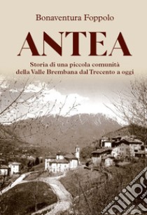 Antea. Storia di una piccola comunità della Valle Brembana dal Trecento a oggi libro di Foppolo Bonaventura