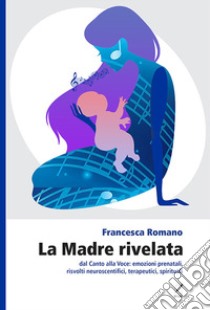 La madre rivelata. Dal canto alla voce: emozioni prenatali, risvolti neuroscientifici, terapeutici, spirituali libro di Romano Francesca