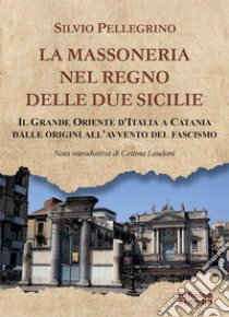 La Massoneria nel Regno delle Due Sicilie. Il grande Oriente d'Italia a Catania dalle origini all'avvento del Fascismo libro di Pellegrino Silvio