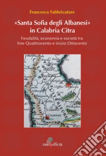 Santa Sofia degli Albanesi in Calabria Citra. Feudalità, economia e società tra fine Quattrocento e inizio Ottocento libro di Fabbricatore Francesco