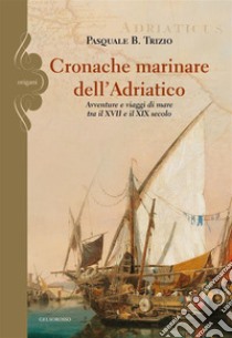 Cronache marinare dell'Adriatico. Avventure e viaggi di mare tra il XVII e il XIX secolo libro di Trizio Pasquale B.