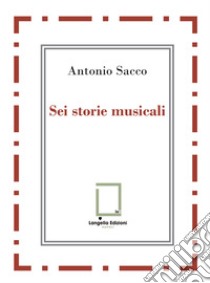 Sei storie musicali. Raffaele Sacco; Luigi Denza; Nicola Maldacea; Gigi Pisano; Dino Verde; Giulietta Sacco. Ediz. critica libro di Sacco Antonio