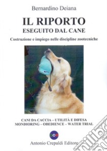 Il riporto eseguito dal cane. Costruzione e impiego nelle discipline zootecniche. Cani da caccia, utilità e difesa, mondioring, obedience, water trial. Ediz. illustrata libro di Deiana Bernardino