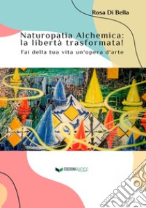 Naturopatia alchemica: la libertà trasformata! Fai della tua vita un'opera d'arte libro di Di Bella Rosa; Ferri C. (cur.)