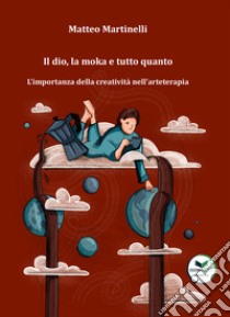 Il dio, la moka e tutto quanto. L'importanza della creatività nell'arteterapia libro di Martinelli Matteo