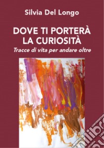 Dove ti porterà la curiosità. Tracce di vita per andare oltre libro di Del Longo Silvia