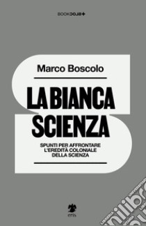 La bianca scienza. Spunti per affrontare l'eredità coloniale della scienza libro di Boscolo Marco