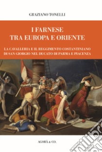 I Farnese tra Europa e Oriente. La Cavalleria e il Reggimento costantiniano di san Giorgio nel ducato di Parma e Piacenza libro di Tonelli Graziano