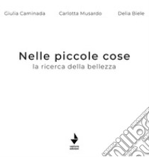 Nelle piccole cose. La ricerca della bellezza. Ediz. illustrata libro di Caminada Giulia; Musardo Carlotta; Biele Delia