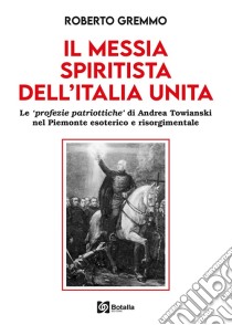 Il Messia spiritista dell'Italia unita. Le profezie patriottiche di Andrea Towianski nel Piemonte esoterico e risorgimentale libro di Gremmo Roberto