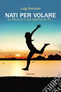 Nati per volare. La felicità è già dentro di te... libro di Emmolo Luigi