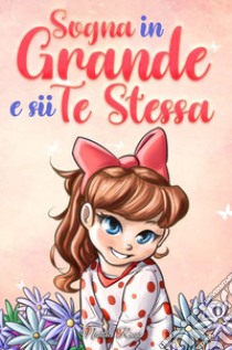 Sogna in grande e sii te stessa. Storie motivazionali per bambine sull'autostima, la fiducia, il coraggio e l'amicizia libro di Ross Nadia