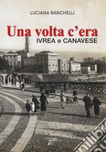 Una volta c'era. Ivrea e Canavese libro di Banchelli Luciana