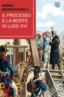 Il processo e la morte di Luigi XVI libro di Mazzucchelli Mario