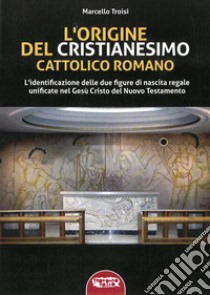 L'origine del cristianesimo cattolico romano. L'identificazione delle due figure di nascita regale unificate nel Gesù Cristo del Nuovo Testamento. Ediz. integrale libro di Troisi Marcello