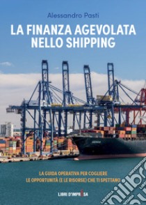 La finanza agevolata nello shipping. La guida operativa per cogliere le opportunità (e le risorse) che ti spettano libro di Pasti Alessandro