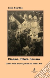 Cinema pittura Ferrara. Quattro artisti ferraresi prestati alla Settima Arte libro di Scardino Lucio