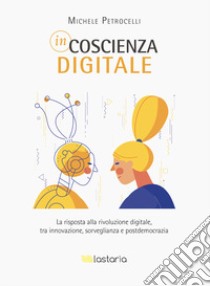 Incoscienza digitale. La risposta alla rivoluzione digitale tra innovazione, sorveglianza e postdemocrazia libro di Petrocelli Michele