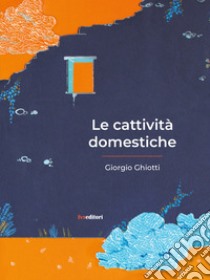 Le cattività domestiche libro di Ghiotti Giorgio