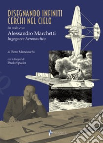 Disegnando infiniti cerchi nel cielo. In volo con Alessandro Marchetti ingegnere aeronautico. Ediz. illustrata libro di Manciocchi Piero