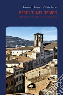 Perduti nel tempo. Castelli in rovina del territorio di Perugia. Comune di Perugia. Vol. 3/1 libro di Raggetti Francesco; Sorcini Silvio