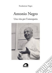 Antonio Negro. Una vita per l'omeopatia libro di Fondazione Negro