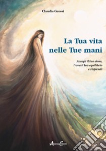 La tua vita nelle tue mani. Accogli il tuo dono, trova il tuo equilibrio e risplendi libro di Grossi Claudia