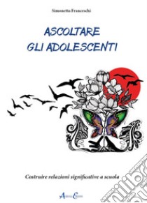 Ascoltare gli adolescenti. Costruire relazioni significative a scuola libro di Franceschi Simonetta