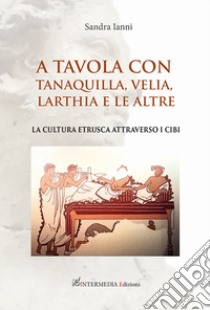 A tavola con Tanaquilla, Velia, Larthia e le altre. La cultura etrusca attraverso i cibi libro di Ianni Sandra