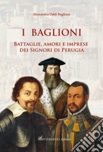 I Baglioni. Battaglie, amori e imprese dei Signori di Perugia libro di Oddi Baglioni Alessandra