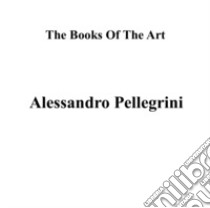 Alessandro Pellegrini. The books of the art. Ediz. illustrata libro