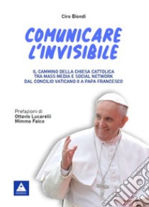 Comunicare l'invisibile. Il cammino della Chiesa Cattolica tra mass media e social network dal Concilio Vaticano II a papa Francesco libro di Biondi Ciro