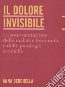 Il dolore invisibile. La sottovalutazione delle malattie. La sottovalutazione delle malattie femminili e delle patologie croniche libro di Berghella Anna