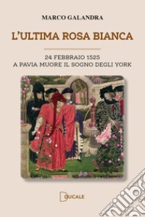 L'ultima rosa bianca. A Pavia muore il sogno degli York libro di Galandra Marco