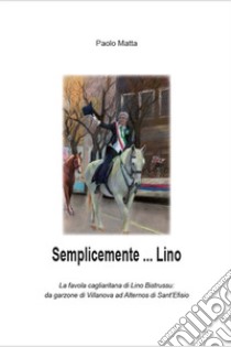 Semplicemente... Lino. La favola cagliaritana di Lino Bistrussu: da garzone di Villanova ad Alternos di Sant'Efisio libro di Matta Paolo