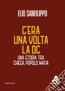 C'era una volta la DC. Una storia tra chiesa, popolo, mafia libro di Sanfilippo Elio