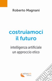 Costruiamoci il futuro. Intelligenza artificiale. Un approccio etico libro di Magnani Roberto