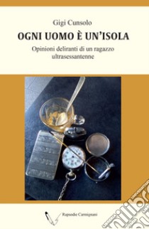 Ogni uomo è un'isola. Opinioni deliranti di un ragazzo ultrasessantenne libro di Cunsolo Gigi