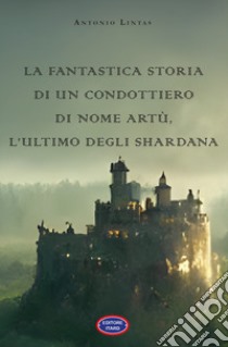 La fantastica storia di un condottiero chiamato Artù, l'ultimo degli Shardana libro di Lintas Antonio