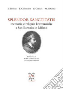 Splendor sanctitatis. Memorie e reliquie borromaiche a San Barnaba in Milano. Ediz. critica libro di Bodini Stefano; Colombo Emanuele; Ghelfi Emanuele