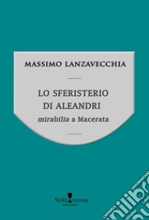 Lo sferisterio di Aleandri. Mirabilia a Macerata libro di Lanzavecchia Massimo